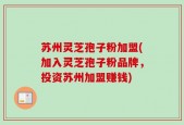 苏州灵芝孢子粉加盟(加入灵芝孢子粉品牌，投资苏州加盟赚钱)