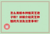 怎么用椴木种植灵芝孢子粉？详细介绍灵芝种植的方法及注意事项？