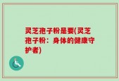 灵芝孢子粉是要(灵芝孢子粉：身体的健康守护者)