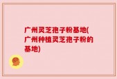 广州灵芝孢子粉基地(广州种植灵芝孢子粉的基地)