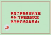 我想了解福生健灵芝孢子粉(了解福生健灵芝孢子粉的功效和用途)
