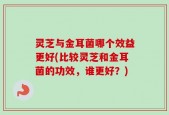灵芝与金耳菌哪个效益更好(比较灵芝和金耳菌的功效，谁更好？)