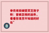 参农老段破壁灵芝孢子粉：曾被忽视的滋养，看看你竟然不知道的好处”