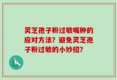 灵芝孢子粉过敏嘴肿的应对方法？避免灵芝孢子粉过敏的小妙招？