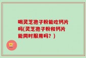 喝灵芝孢子粉能吃钙片吗(灵芝孢子粉和钙片能同时服用吗？)