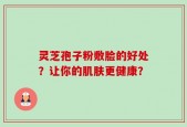 灵芝孢子粉敷脸的好处？让你的肌肤更健康？