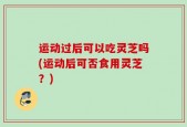 运动过后可以吃灵芝吗(运动后可否食用灵芝？)