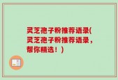 灵芝孢子粉推荐语录(灵芝孢子粉推荐语录，帮你精选！)