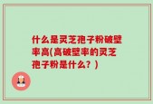 什么是灵芝孢子粉破壁率高(高破壁率的灵芝孢子粉是什么？)