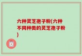 六种灵芝孢子粉(六种不同种类的灵芝孢子粉)