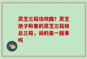 灵芝三萜功效图？灵芝孢子粉里的灵芝三萜和总三萜，说的是一回事吗