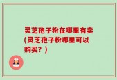 灵芝孢子粉在哪里有卖(灵芝孢子粉哪里可以购买？)
