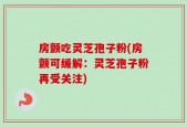 房颤吃灵芝孢子粉(房颤可缓解：灵芝孢子粉再受关注)