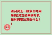 请问灵芝一般多长时间采摘(灵芝的采摘时机和时间要注意些什么？)