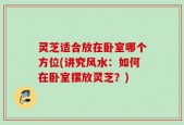 灵芝适合放在卧室哪个方位(讲究风水：如何在卧室摆放灵芝？)