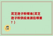 灵芝孢子粉哪来(灵芝孢子粉供应来源在哪里？)