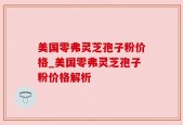 美国零弗灵芝孢子粉价格_美国零弗灵芝孢子粉价格解析