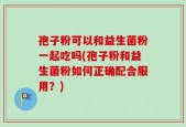 孢子粉可以和益生菌粉一起吃吗(孢子粉和益生菌粉如何正确配合服用？)