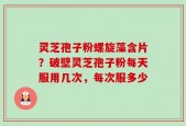 灵芝孢子粉螺旋藻含片？破壁灵芝孢子粉每天服用几次，每次服多少