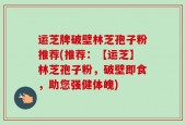 运芝牌破壁林芝孢子粉推荐(推荐：【运芝】林芝孢子粉，破壁即食，助您强健体魄)