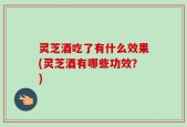 灵芝酒吃了有什么效果(灵芝酒有哪些功效？)