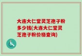 大连大仁堂灵芝孢子粉多少钱(大连大仁堂灵芝孢子粉价格查询)