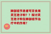 肺部结节患者可否食用灵芝孢子粉？？探讨灵芝孢子粉在肺部结节治疗中的作用？