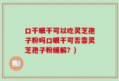 口干眼干可以吃灵芝孢子粉吗口眼干可否靠灵芝孢子粉缓解？)