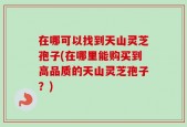 在哪可以找到天山灵芝孢子(在哪里能购买到高品质的天山灵芝孢子？)