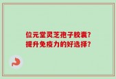 位元堂灵芝孢子胶囊？提升免疫力的好选择？