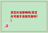灵芝片泡茶喝吗(灵芝片可用于泡茶饮用吗？)