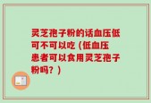 灵芝孢子粉的话血压低可不可以吃 (低血压患者可以食用灵芝孢子粉吗？)