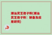 潮汕灵芝孢子粉(潮汕灵芝孢子粉：制备及应用研究)