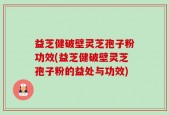 益芝健破壁灵芝孢子粉功效(益芝健破壁灵芝孢子粉的益处与功效)