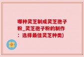 哪种灵芝制成灵芝孢子粉_灵芝孢子粉的制作：选择最佳灵芝种类)