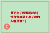 灵芝孢子粉谁可以吃(适合食用灵芝孢子粉的人群是谁？)