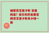 破壁灵芝孢子粉 百度网盘？佳尔科药业菌宝牌灵芝孢子粉多少钱一瓶