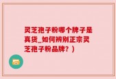 灵芝孢子粉哪个牌子是真货_如何辨别正宗灵芝孢子粉品牌？)
