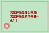 灵芝护肤品什么效果(灵芝护肤品的功效是什么？)