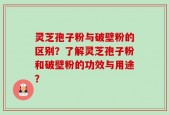 灵芝孢子粉与破壁粉的区别？了解灵芝孢子粉和破壁粉的功效与用途？