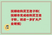 抚顺收购灵芝孢子粉(抚顺市完成收购灵芝孢子粉，将进一步扩大产业规模)