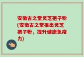 安徽古之堂灵芝孢子粉(安徽古之堂推出灵芝孢子粉，提升健康免疫力)