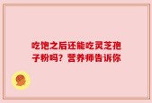 吃饱之后还能吃灵芝孢子粉吗？营养师告诉你