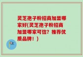 灵芝孢子粉招商加盟哪家好(灵芝孢子粉招商加盟哪家可信？推荐优质品牌！)