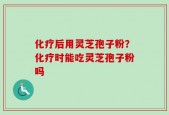 化疗后用灵芝孢子粉？化疗时能吃灵芝孢子粉吗