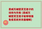 恩威万破壁灵芝孢子的功效与作用 (恩威万破壁灵芝孢子能够增强免疫系统并改善睡眠)