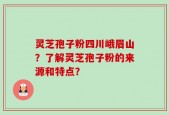 灵芝孢子粉四川峨眉山？了解灵芝孢子粉的来源和特点？
