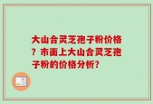 大山合灵芝孢子粉价格？市面上大山合灵芝孢子粉的价格分析？