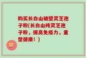购买长白山破壁灵芝孢子粉(长白山纯灵芝孢子粉，提高免疫力，重塑健康！)