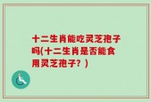 十二生肖能吃灵芝孢子吗(十二生肖是否能食用灵芝孢子？)